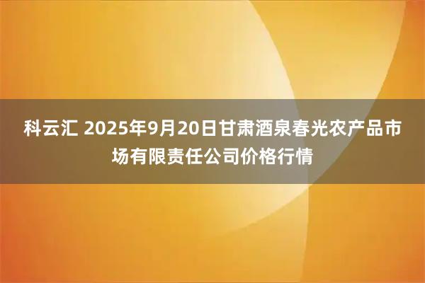 科云汇 2025年9月20日甘肃酒泉春光农产品市场有限责任公司价格行情