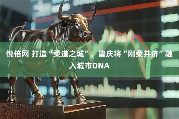 悦倍网 打造“柔道之城”，肇庆将“刚柔并济”融入城市DNA