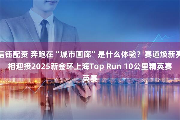 信钰配资 奔跑在“城市画廊”是什么体验？赛道焕新亮相迎接2025新金环上海Top Run 10公里精英赛