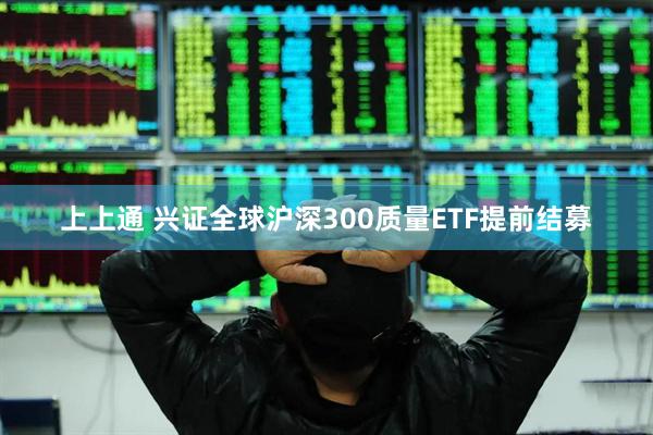 上上通 兴证全球沪深300质量ETF提前结募
