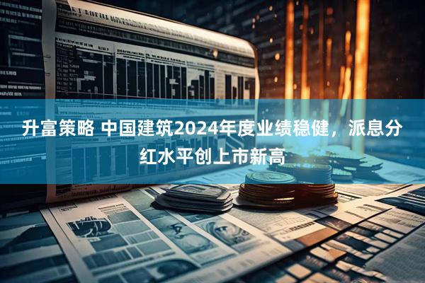 升富策略 中国建筑2024年度业绩稳健，派息分红水平创上市新高