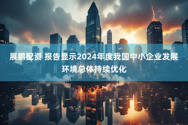 展鹏配资 报告显示2024年度我国中小企业发展环境总体持续优化