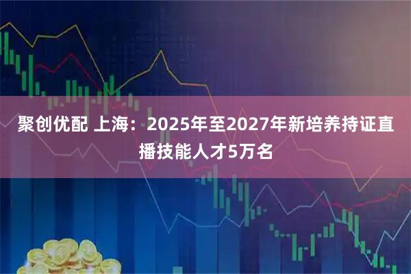 聚创优配 上海：2025年至2027年新培养持证直播技能人才5万名