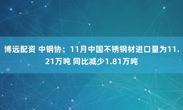 博远配资 中钢协：11月中国不锈钢材进口量为11.21万吨 同比减少1.81万吨