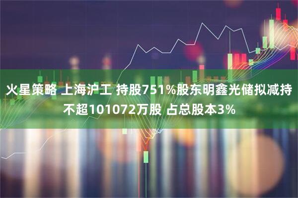 火星策略 上海沪工 持股751%股东明鑫光储拟减持不超101072万股 占总股本3%