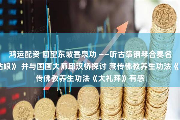 鸿运配资 回望东坡香泉功 ——听古筝钢琴合奏名曲 《赶海的姑娘》 并与国画大师邱汉桥探讨 藏传佛教养生功法《大礼拜》有感