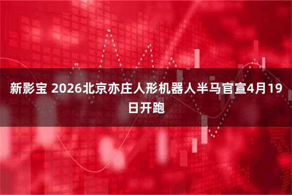 新影宝 2026北京亦庄人形机器人半马官宣4月19日开跑