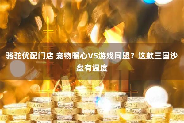 骆驼优配门店 宠物暖心VS游戏同盟？这款三国沙盘有温度