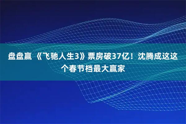 盘盘赢 《飞驰人生3》票房破37亿！沈腾成这这个春节档最大赢家