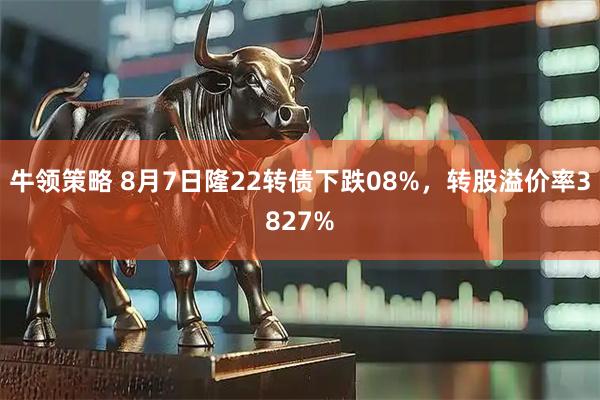 牛领策略 8月7日隆22转债下跌08%，转股溢价率3827%